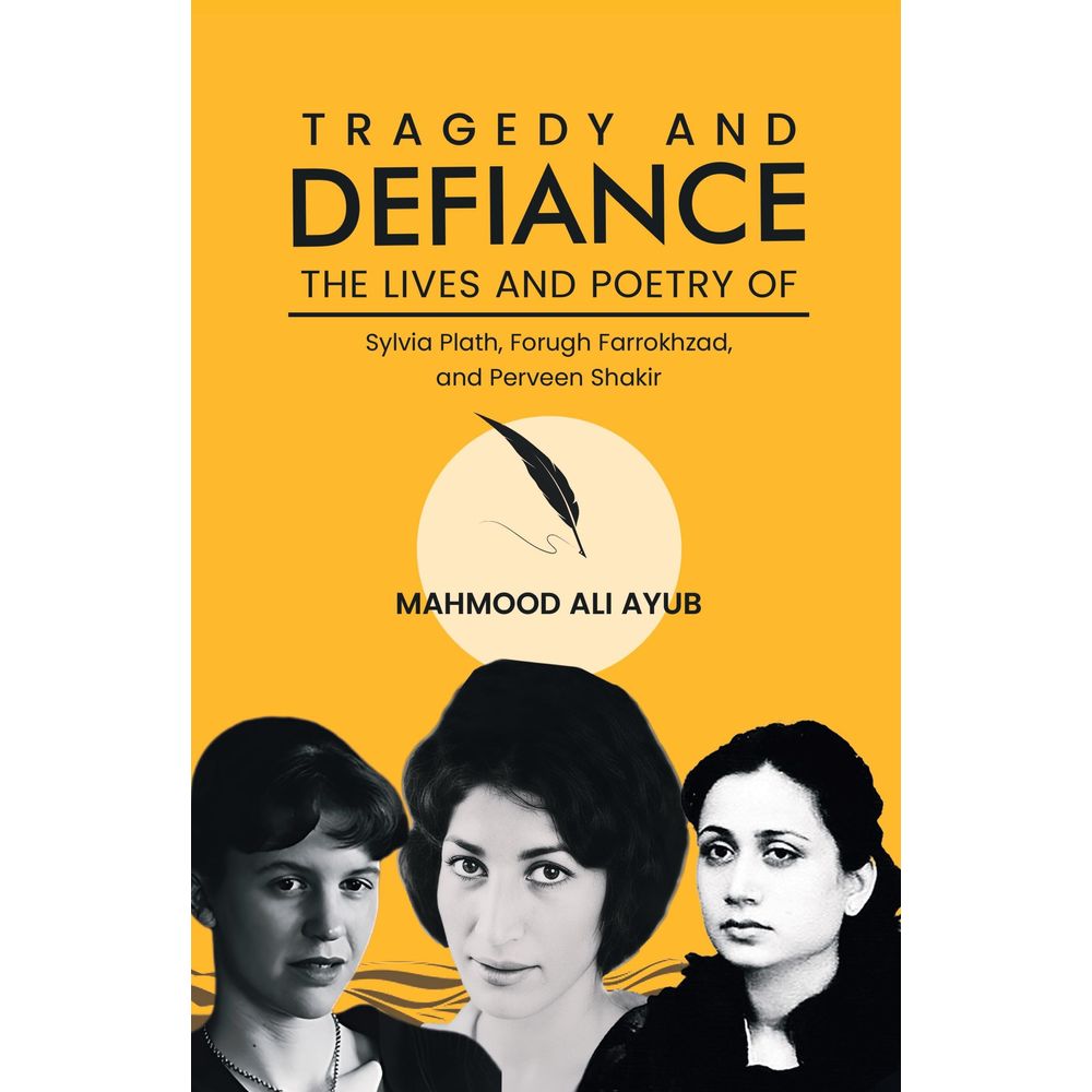 Tragedy and Defiance: The Lives and Poetry of Sylvia Plath, Forugh Farrokhzad, and Perveen Shakir - Mahmood Ali Ayub